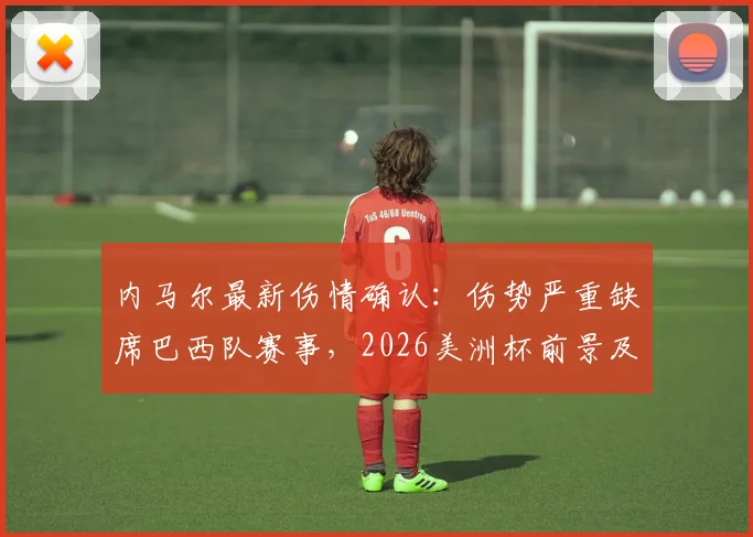 内马尔最新伤情确认：伤势严重缺席巴西队赛事，2026美洲杯前景及巴西队阵容影响分析