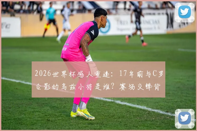 2026世界杯感人重逢：17年前与C罗合影的乌兹小将是谁？赛场交锋背后的足球传承故事全回顾