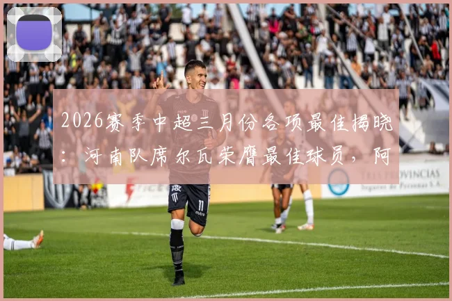 2026赛季中超三月份各项最佳揭晓：河南队席尔瓦荣膺最佳球员，阿洛伊西奥当选最佳主帅