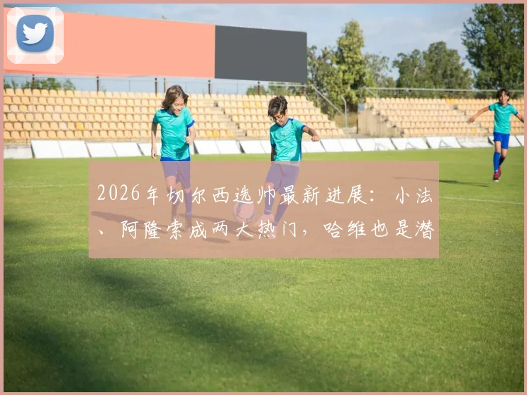 2026年切尔西选帅最新进展：小法、阿隆索成两大热门，哈维也是潜在人选，三人实力与可能性深度分析