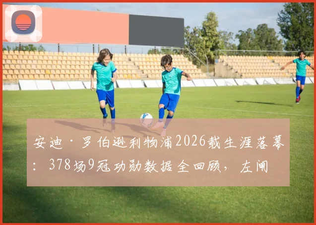 安迪·罗伯逊利物浦2026载生涯落幕：378场9冠功勋数据全回顾，左闸传奇告别原因与巅峰期深度解析