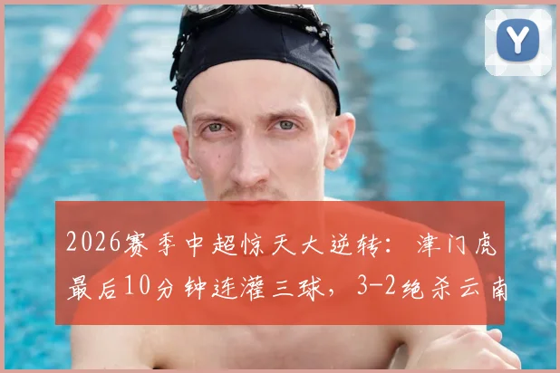 2026赛季中超惊天大逆转:津门虎最后10分钟连灌三球,3-2绝杀云南,球迷直呼心脏受不了