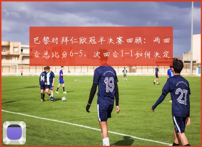 巴黎对拜仁欧冠半决赛回顾:两回合总比分6-5,次回合1-1如何决定晋级命运?