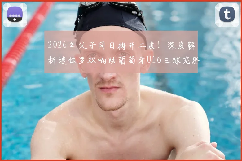 2026年父子同日梅开二度!深度解析迷你罗双响助葡萄牙U16三球完胜希腊的背后故事与青训启示
