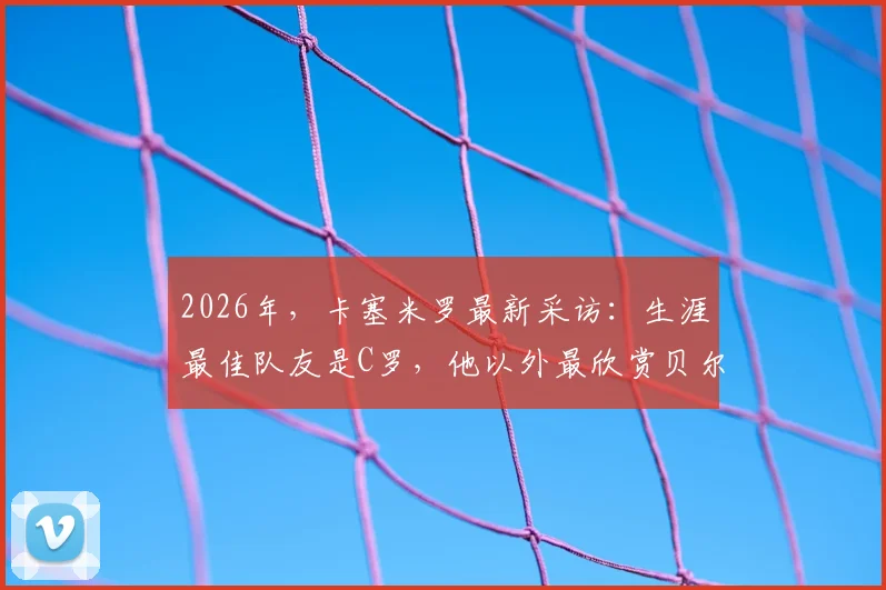 2026年，卡塞米罗最新采访：生涯最佳队友是C罗，他以外最欣赏贝尔，评选内幕引热议