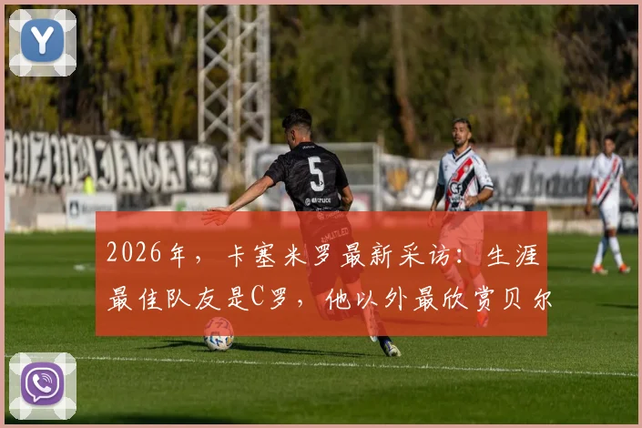 2026年，卡塞米罗最新采访：生涯最佳队友是C罗，他以外最欣赏贝尔，评选内幕引热议