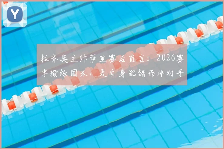 拉齐奥主帅萨里赛后直言:2026赛季输给国米,是自身犯错而非对手强,争议红牌由VAR主导