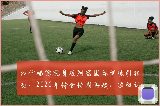拉什福德现身迈阿密国际训练引猜测,2026年转会传闻再起,顶级训练设施全解析