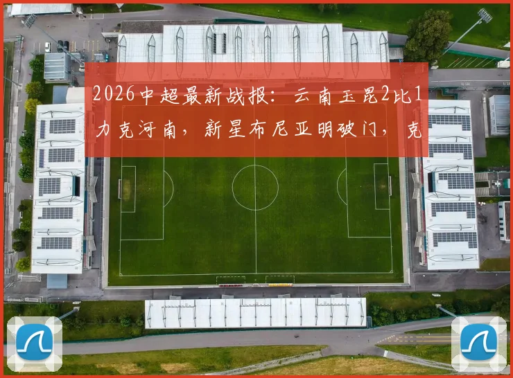 2026中超最新战报：云南玉昆2比1力克河南，新星布尼亚明破门，克莱伯制胜球全解析