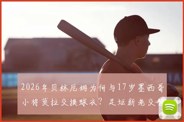 2026年贝林厄姆为何与17岁墨西哥小将莫拉交换球衣？足坛新老交替背后的故事与启示