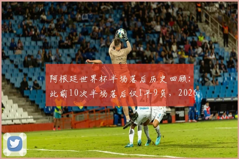 阿根廷世界杯半场落后历史回顾：此前10次半场落后仅1平9负，2026能否打破魔咒？