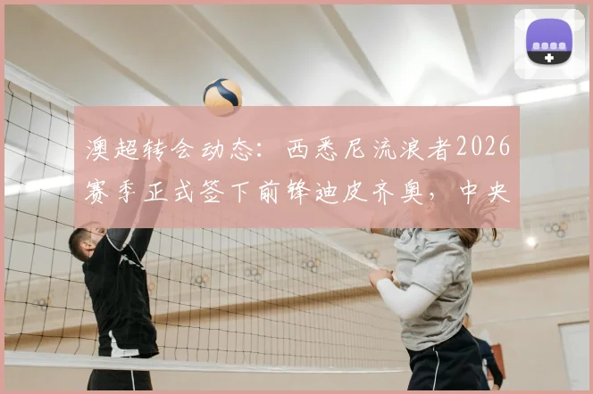 澳超转会动态：西悉尼流浪者2026赛季正式签下前锋迪皮齐奥，中央海岸水手核心离队细节解析