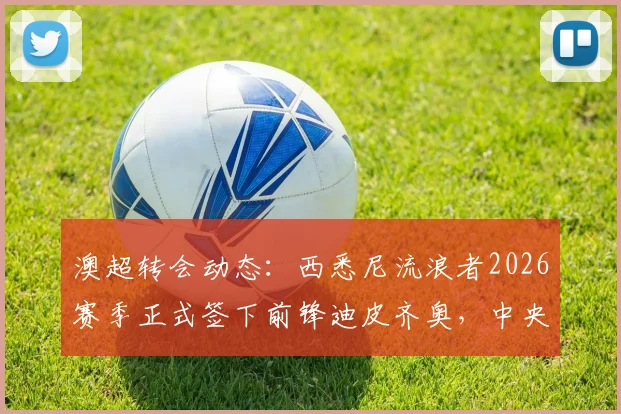 澳超转会动态：西悉尼流浪者2026赛季正式签下前锋迪皮齐奥，中央海岸水手核心离队细节解析