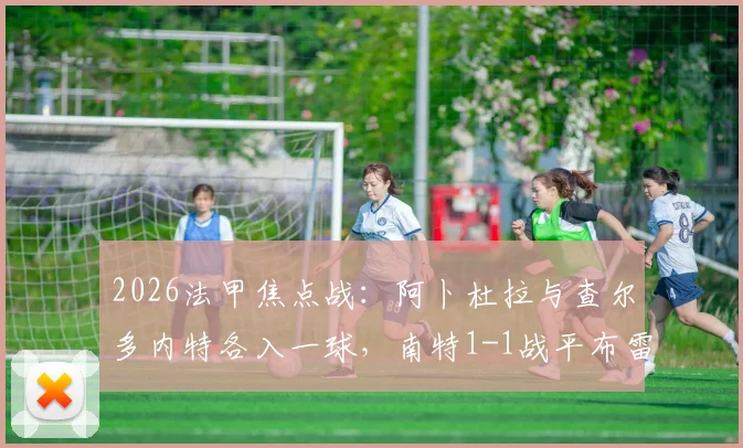 2026法甲焦点战:阿卜杜拉与查尔多内特各入一球,南特1-1战平布雷斯特全场技术统计与赛后分析汇总