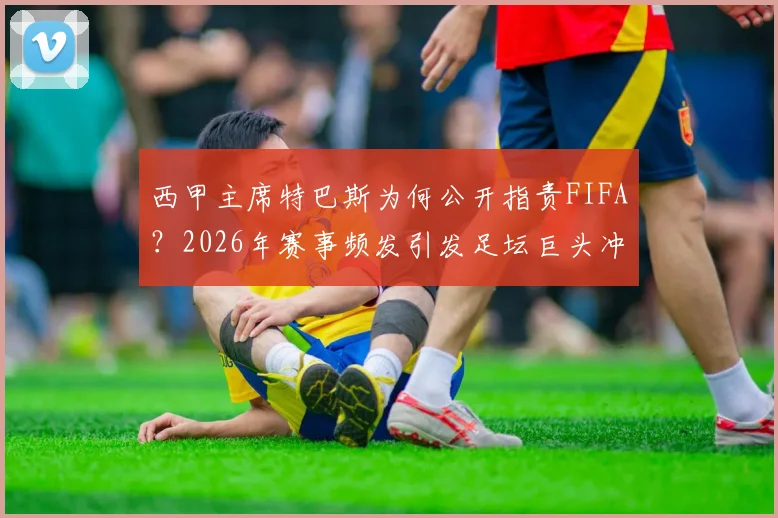 西甲主席特巴斯为何公开指责FIFA？2026年赛事频发引发足坛巨头冲突，因凡蒂诺该不该引咎辞职