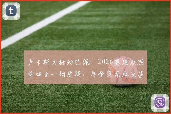 卢卡斯力挺姆巴佩：2026赛场表现将回击一切质疑，与登贝莱私交甚笃关系揭秘