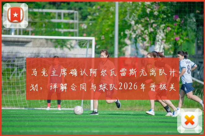 马竞主席确认阿尔瓦雷斯无离队计划,详解合同与球队2026年晋级关键策略,回应球迷关切