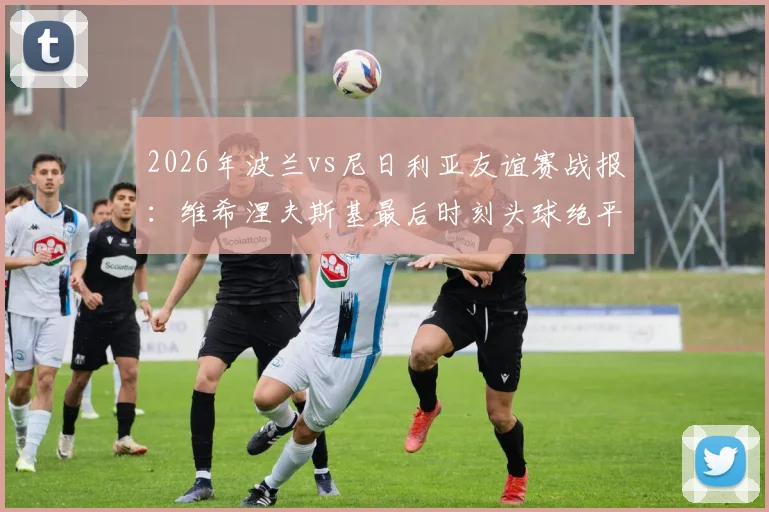 2026年波兰vs尼日利亚友谊赛战报：维希涅夫斯基最后时刻头球绝平，双方2-2握手言和