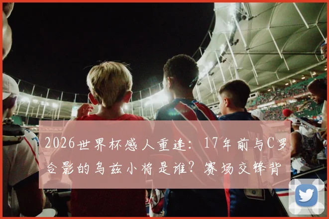 2026世界杯感人重逢:17年前与C罗合影的乌兹小将是谁?赛场交锋背后的足球传承故事全回顾