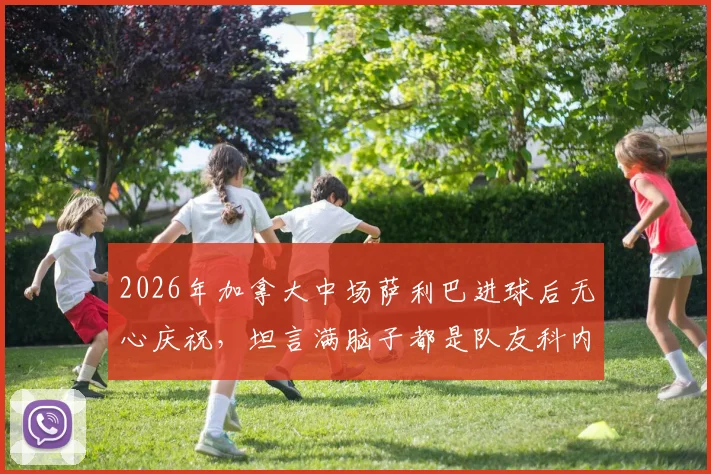 2026年加拿大中场萨利巴进球后无心庆祝，坦言满脑子都是队友科内，背后原因深度剖析