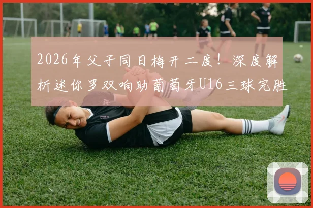 2026年父子同日梅开二度!深度解析迷你罗双响助葡萄牙U16三球完胜希腊的背后故事与青训启示