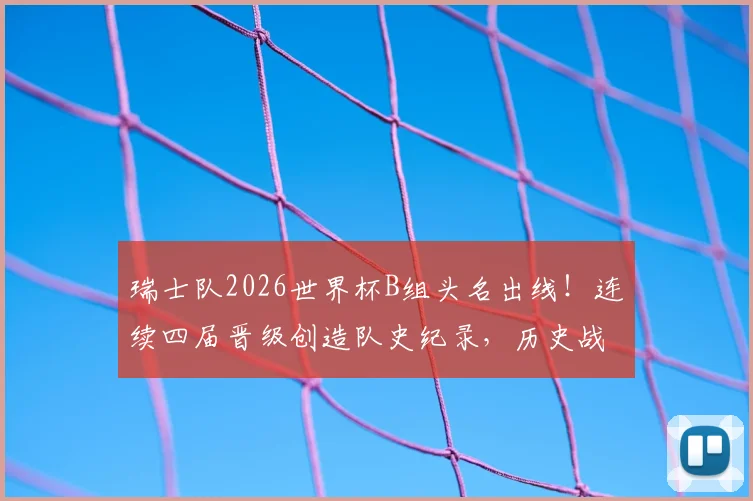 瑞士队2026世界杯B组头名出线！连续四届晋级创造队史纪录，历史战绩深度解读