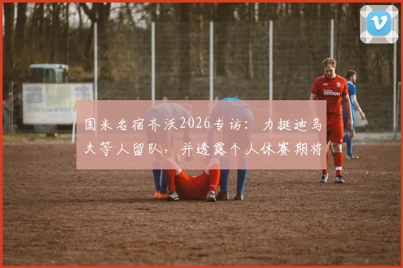 国米名宿齐沃2026专访：力挺迪乌夫等人留队，并透露个人休赛期将专注家庭生活