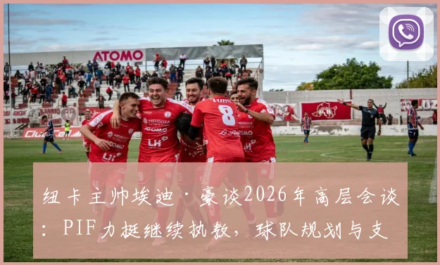 纽卡主帅埃迪·豪谈2026年高层会谈：PIF力挺继续执教，球队规划与支持解析