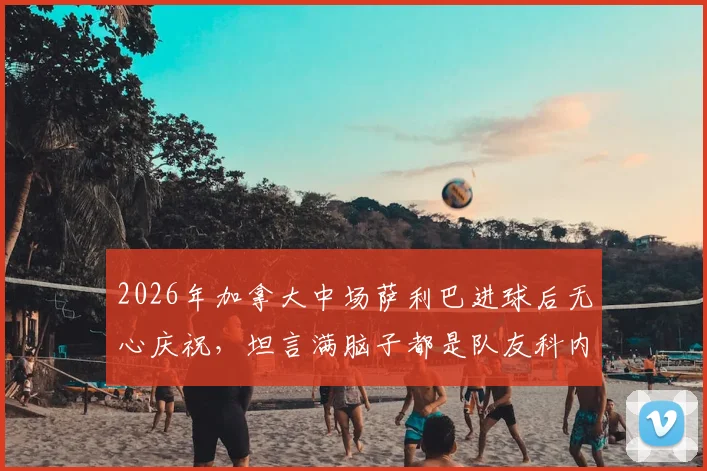 2026年加拿大中场萨利巴进球后无心庆祝，坦言满脑子都是队友科内，背后原因深度剖析