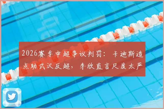 2026赛季中超争议判罚:卡迪斯造点助武汉反超,李欣直言尺度太严,你怎么看?