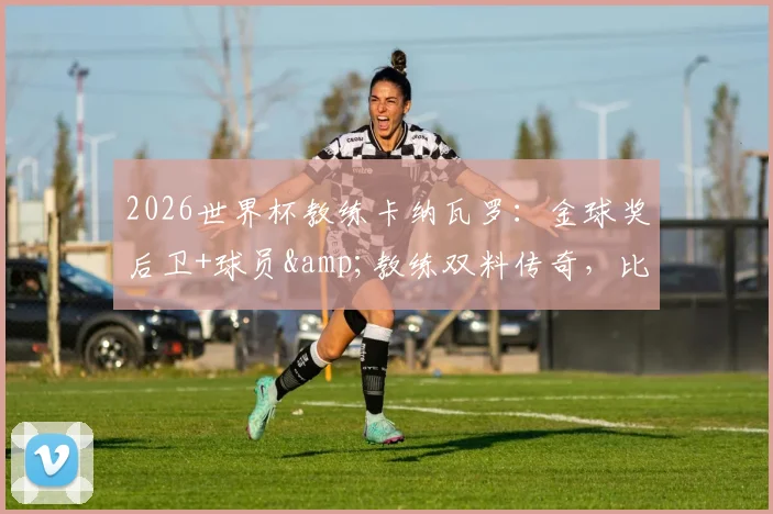 2026世界杯教练卡纳瓦罗：金球奖后卫+球员&教练双料传奇，比肩足坛三大巨星全纪录