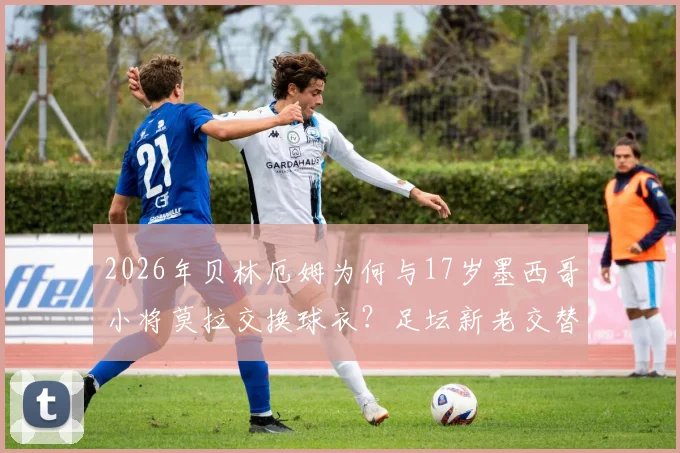 2026年贝林厄姆为何与17岁墨西哥小将莫拉交换球衣？足坛新老交替背后的故事与启示