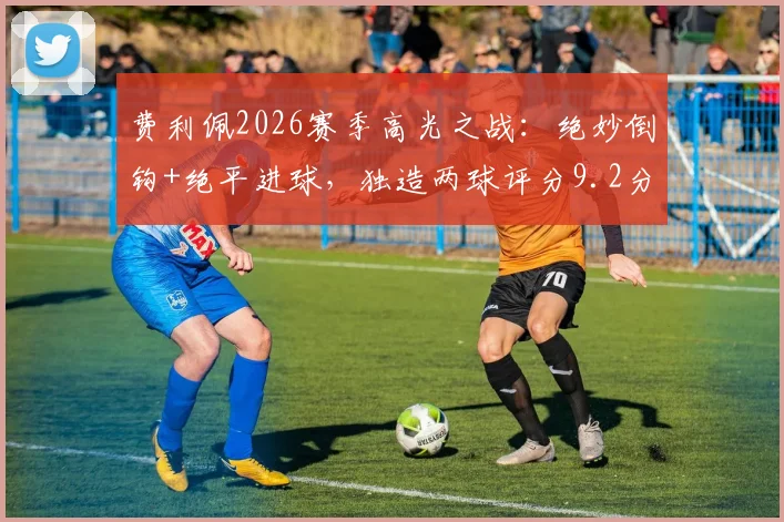 费利佩2026赛季高光之战：绝妙倒钩+绝平进球，独造两球评分9.2分全回顾