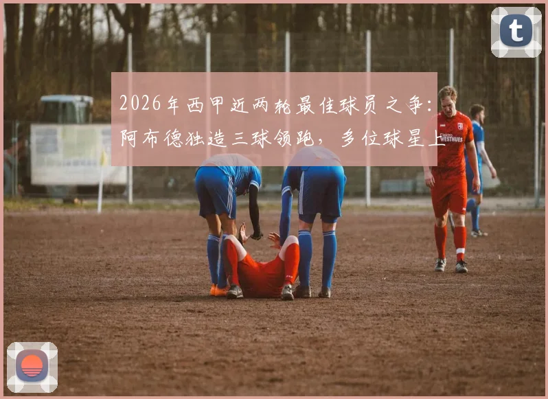 2026年西甲近两轮最佳球员之争：阿布德独造三球领跑，多位球星上演双响，谁是你心中的MVP？