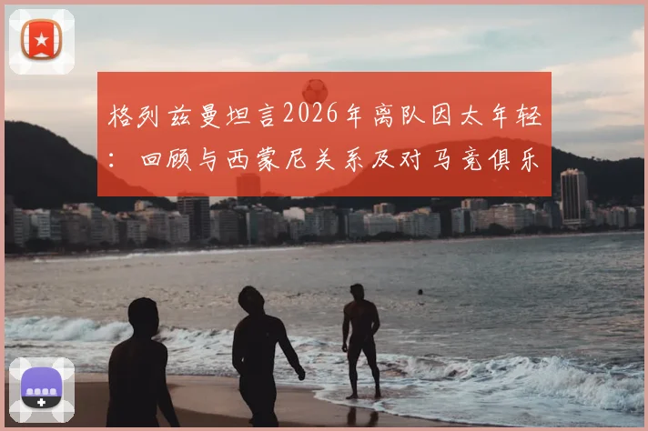 格列兹曼坦言2026年离队因太年轻：回顾与西蒙尼关系及对马竞俱乐部的真挚感谢