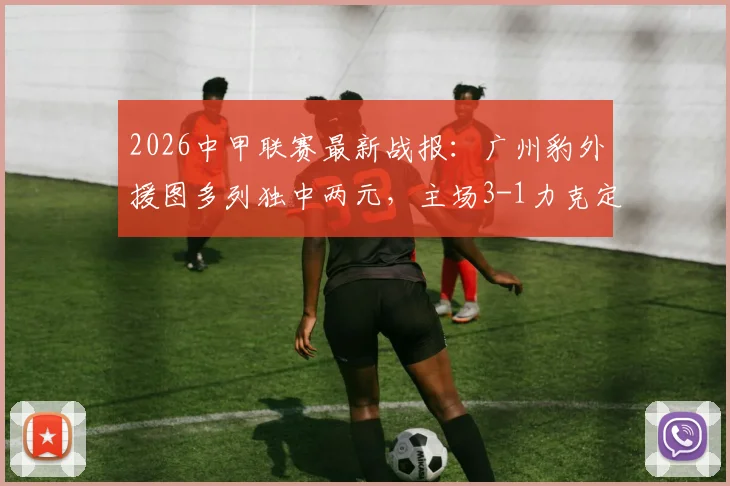 2026中甲联赛最新战报：广州豹外援图多列独中两元，主场3-1力克定南赣联，球队战术复盘与球员表现深度解析