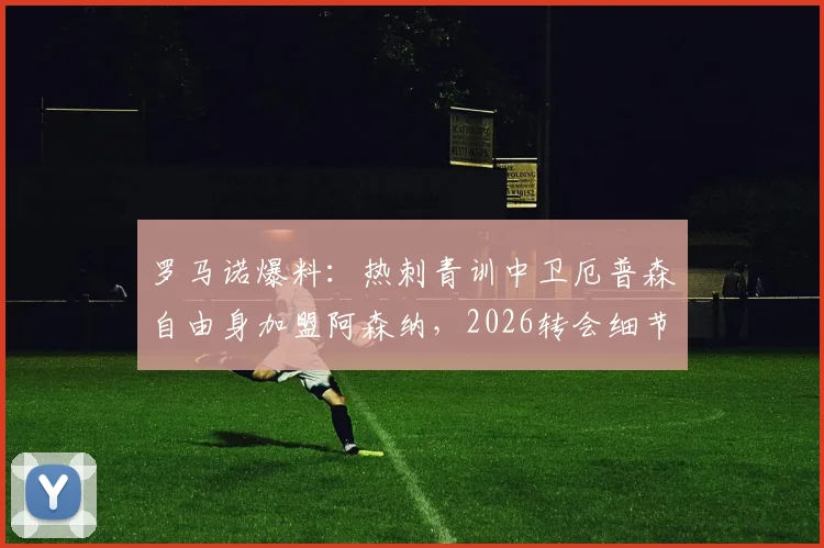罗马诺爆料:热刺青训中卫厄普森自由身加盟阿森纳,2026转会细节深度分析