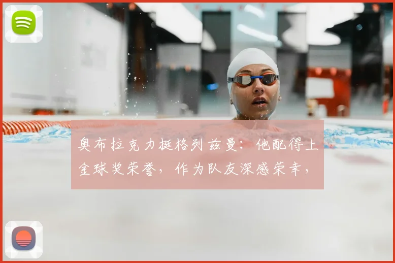 奥布拉克力挺格列兹曼：他配得上金球奖荣誉，作为队友深感荣幸，解析两人赛场默契