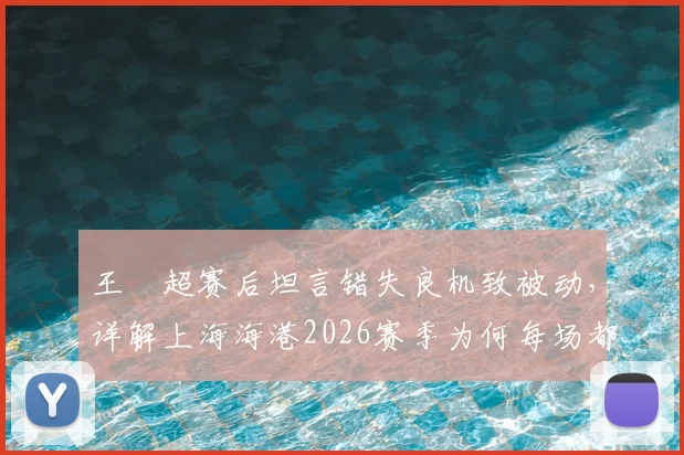 王燊超赛后坦言错失良机致被动，详解上海海港2026赛季为何每场都如决赛般关键