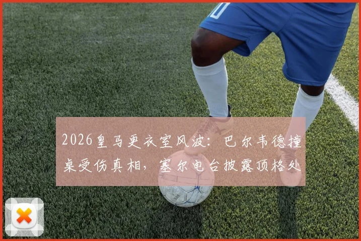 2026皇马更衣室风波：巴尔韦德撞桌受伤真相，塞尔电台披露顶格处罚两人内幕及后续影响