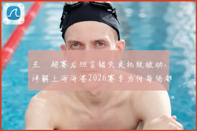 王燊超赛后坦言错失良机致被动,详解上海海港2026赛季为何每场都如决赛般关键