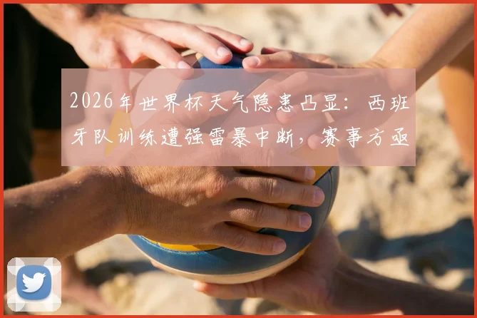 2026年世界杯天气隐患凸显：西班牙队训练遭强雷暴中断，赛事方亟需完善极端天气应对预案