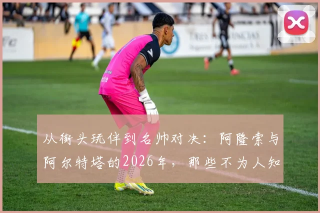 从街头玩伴到名帅对决:阿隆索与阿尔特塔的2026年,那些不为人知的青训往事
