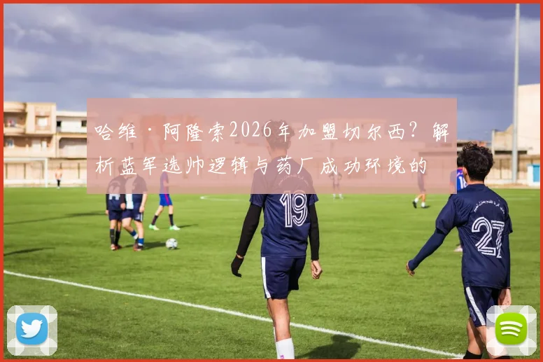哈维·阿隆索2026年加盟切尔西？解析蓝军选帅逻辑与药厂成功环境的相似性