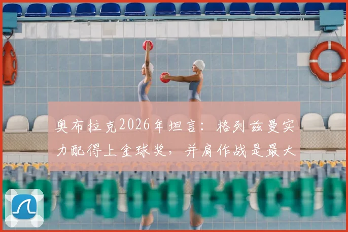奥布拉克2026年坦言：格列兹曼实力配得上金球奖，并肩作战是最大荣幸