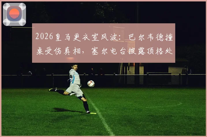 2026皇马更衣室风波：巴尔韦德撞桌受伤真相，塞尔电台披露顶格处罚两人内幕及后续影响