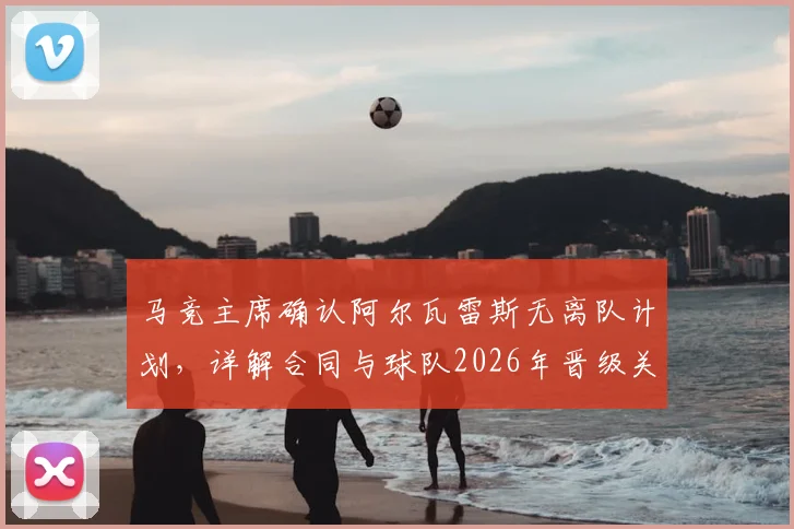 马竞主席确认阿尔瓦雷斯无离队计划，详解合同与球队2026年晋级关键策略，回应球迷关切