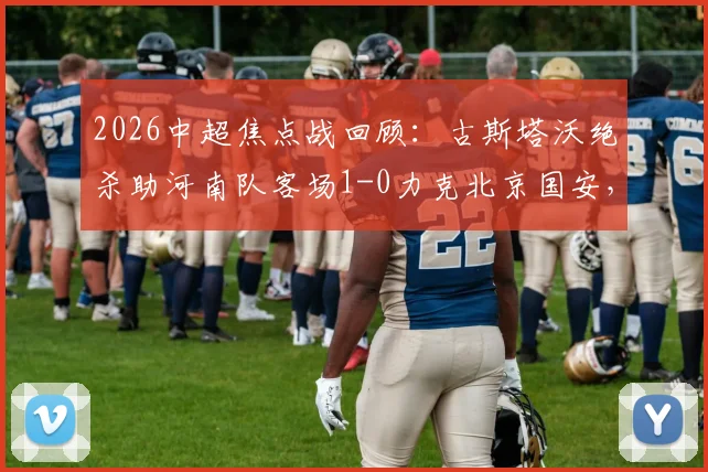 2026中超焦点战回顾：古斯塔沃绝杀助河南队客场1-0力克北京国安，队史首次攻克工人体育场全取三分