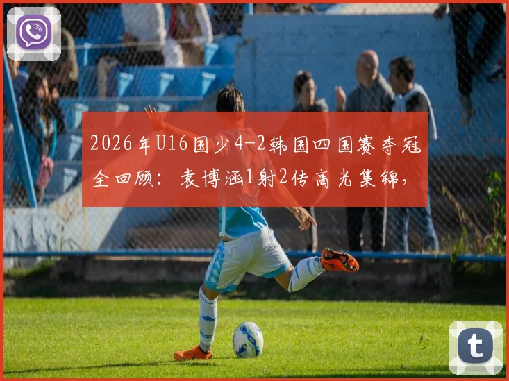 2026年U16国少4-2韩国四国赛夺冠全回顾：袁博涵1射2传高光集锦，附夺冠阵容名单与战术分析