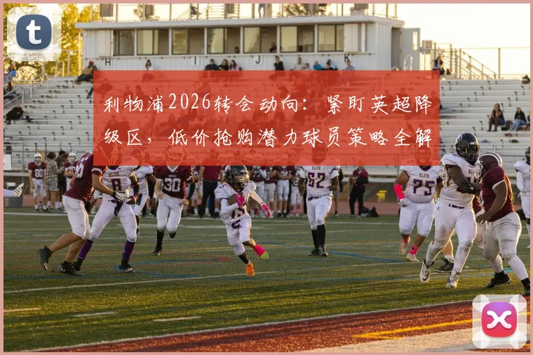 利物浦2026转会动向：紧盯英超降级区，低价抢购潜力球员策略全解析